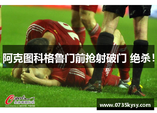 阿克图科格鲁门前抢射破门 绝杀！